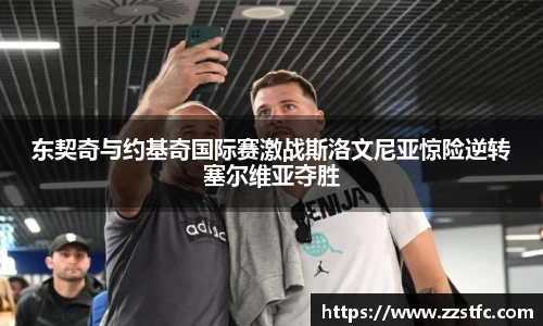 东契奇与约基奇国际赛激战斯洛文尼亚惊险逆转塞尔维亚夺胜